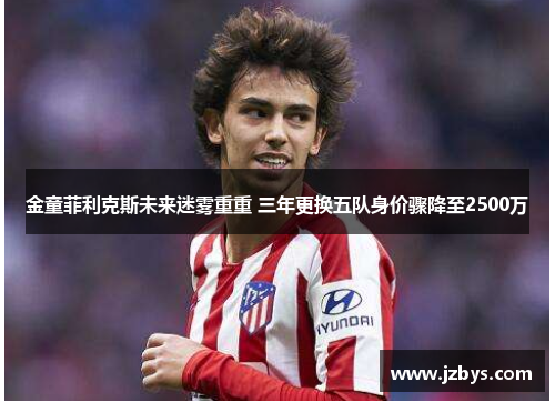 金童菲利克斯未来迷雾重重 三年更换五队身价骤降至2500万 金童菲利克斯未来迷雾重重 三年更换五队身价骤降至2500万