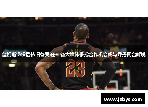 詹姆斯退役后依旧备受追捧 各大媒体争抢合作机会或与乔丹同台解说 詹姆斯退役后依旧备受追捧 各大媒体争抢合作机会或与乔丹同台解说