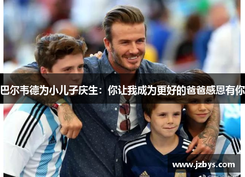 巴尔韦德为小儿子庆生:你让我成为更好的爸爸感恩有你 巴尔韦德为小儿子庆生:你让我成为更好的爸爸感恩有你