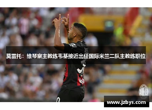 莫雷托:维琴察主教练韦基接近出任国际米兰二队主教练职位 莫雷托:维琴察主教练韦基接近出任国际米兰二队主教练职位