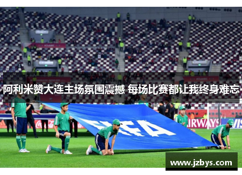 阿利米赞大连主场氛围震撼 每场比赛都让我终身难忘 阿利米赞大连主场氛围震撼 每场比赛都让我终身难忘