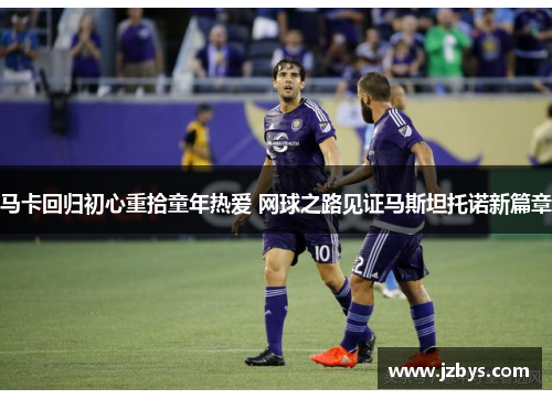 马卡回归初心重拾童年热爱 网球之路见证马斯坦托诺新篇章